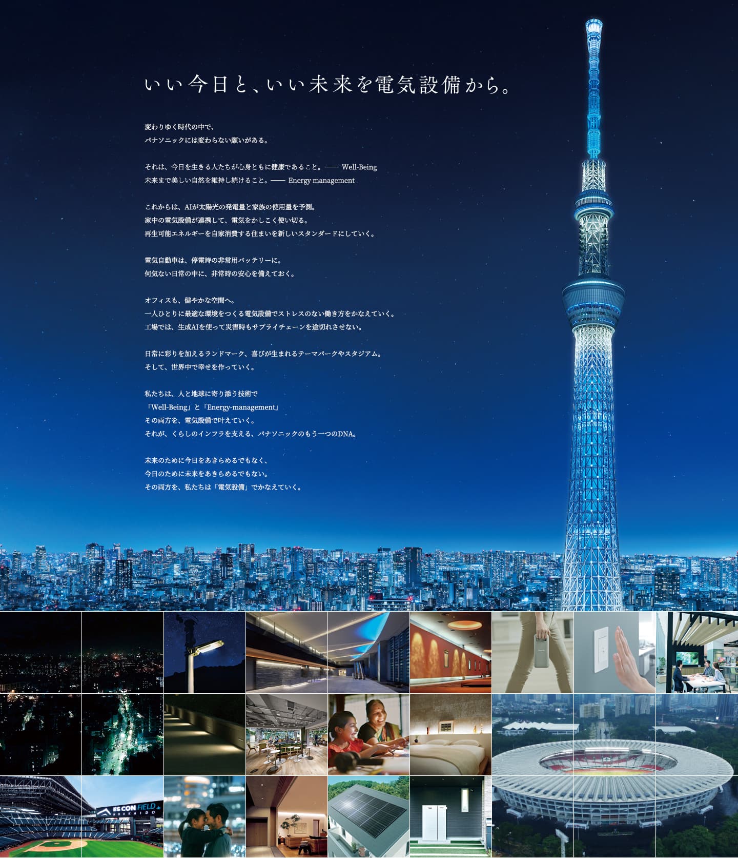 いい今日と、いい未来を電気設備から。変わりゆく時代の中で、パナソニックには変わらない願いがある。それは、今日を生きる人たちが心身ともに健康であること。-Well-Being 未来まで美しい自然を維持し続けること。-Energy management これからは、AIが太陽光の発電量と家族の使用量を予測。家中の電気設備が連携して、電気をかしこく使い切る。再生可能エネルギーを自家消費する住まいを新しいスタンダードにしていく。電気自動車は、停電時の非常用バッテリーに。何気ない日常の中に、非常時の安心を備えておく。オフィスも、健やかな空間へ。一人ひとりに最適な環境をつくる電気設備でストレスのない働き方をかなえていく。工場では、生成AIを使って災害時もサプライチェーンを途切れさせない。日常に彩りを加えるランドマーク、喜びが生まれるテーマパークやスタジアム。そして、世界中で幸せを作っていく。私たちは、人と地球に寄り添う技術で「Well-Being」と「Energy-management」その両方を、電気設備で叶えていく。それが、くらしのインフラを支える、パナソニックのもう一つのDNA。未来のために今日をあきらめるでもなく、今日のために未来をあきらめるでもない。その両方を、私たちは「電気設備」でかなえていく。