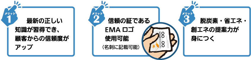 1.エネルギーに関する幅広い知識が習得できます。2.SDGs、RE100など最新情報をお伝えします。3.EMAのロゴ使用で顧客の信頼性が大幅アップします。