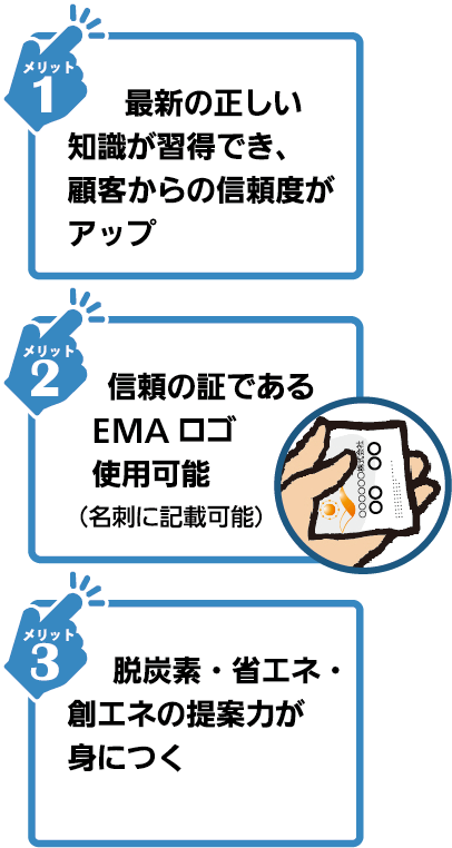 1.エネルギーに関する幅広い知識が習得できます。2.SDGs、RE100など最新情報をお伝えします。3.EMAのロゴ使用で顧客の信頼性が大幅アップします。