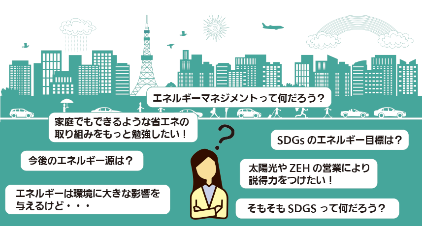 ●エネルギーマネジメントって何だろう？●太陽光やZEHの営業により説得力をつけたい！●エネルギーは環境に大きな影響を与えるけど・・●エネルギーの今後は？●SDGsのエネルギー目標は？●家庭でもできるような省エネの取り組みをもっと勉強したい！●そもそもSDGsって何だろう？