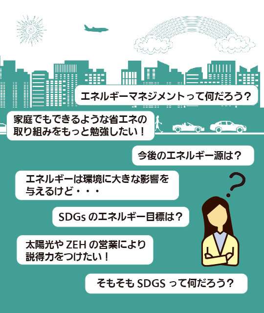 ●エネルギーマネジメントって何だろう？●太陽光やZEHの営業により説得力をつけたい！●エネルギーは環境に大きな影響を与えるけど・・●エネルギーの今後は？●SDGsのエネルギー目標は？●家庭でもできるような省エネの取り組みをもっと勉強したい！●そもそもSDGsって何だろう？