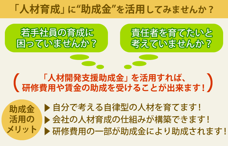 「人材育成」に“助成金”を活用してみませんか？若手社員の育成に困っていませんか？責任者を育てたいと
考えていませんか？→「人材開発支援助成金」を活用すれば、研修費用や賃金の助成を受けることが出来ます！
