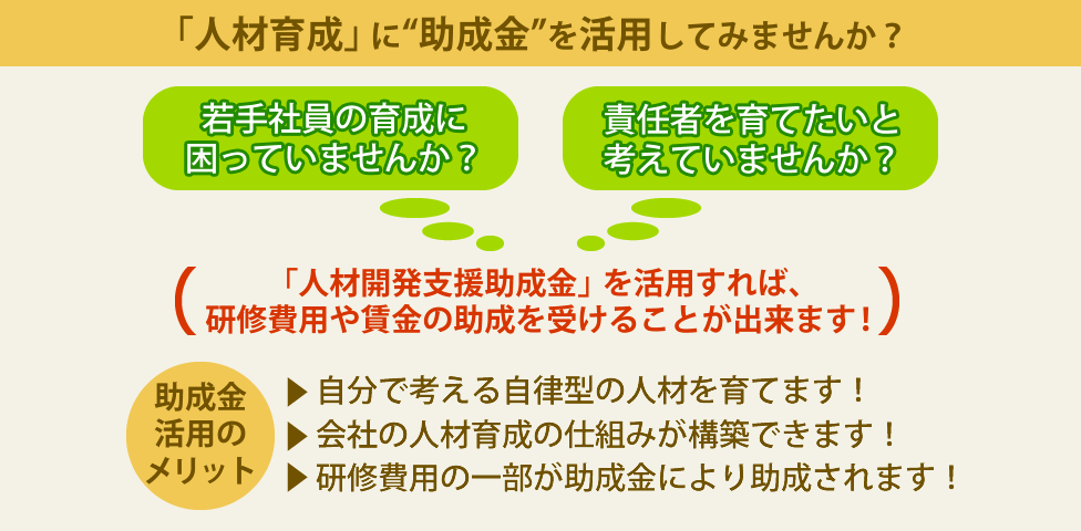 「人材育成」に“助成金”を活用してみませんか？若手社員の育成に困っていませんか？責任者を育てたいと
考えていませんか？→「人材開発支援助成金」を活用すれば、研修費用や賃金の助成を受けることが出来ます！
