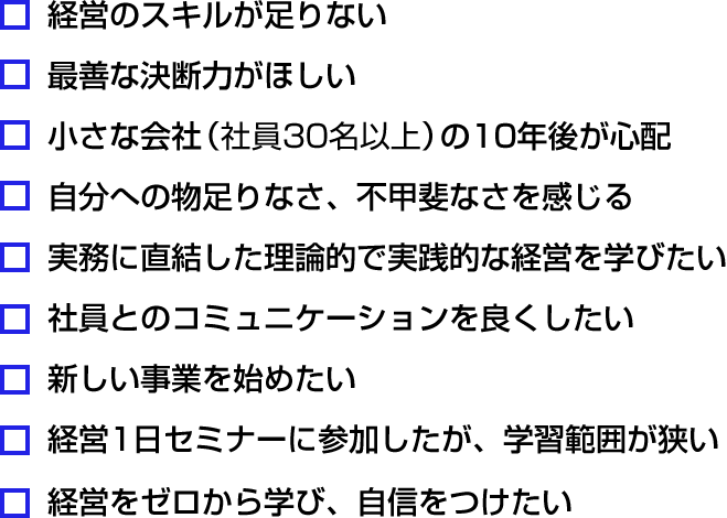図：今の課題は？・経営のスキルが足りない・最善な決断力がほしい・小さな会社（社員30名以上）の10年後が心配・自分への物足りなさ、不甲斐なさを感じる・実務に直結した理論的で実践的な経営を学びたい・社員とのコミュニケーションを良くしたい・新しい事業を始めたい・経営1日セミナーに参加したが、学習範囲が狭い・経営をゼロから学び、自信をつけたい
