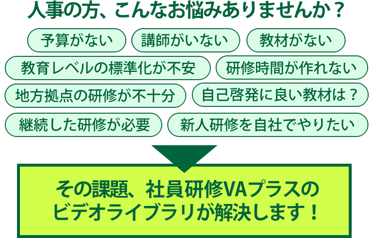 人事の方、こんなお悩みありませんか？予算がない・講師がいない・教材がない・教育レベルの標準化が不安・研修時間が作れない・地方拠点の研修が不十分・自己啓発に良い教材は？・継続した研修が必要・新人研修を自社でやりたい！その課題、社員研修VAプラスのビデオライブラリが解決します！