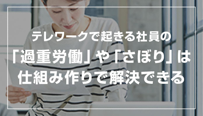 テレワークで起きる社員の「過重労働」や「さぼり」は仕組み作りで解決できる