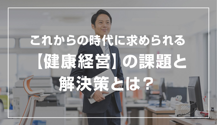 これからの時代に求められる【健康経営】の課題と解決策とは？