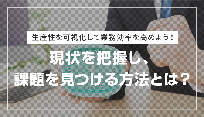 生産性を可視化して業務効率を高めよう！現状を把握し、課題を見つける方法とは？