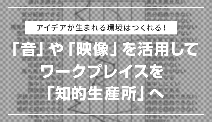 アイデアが生まれる環境はつくれる！「音」や「映像」を活用してワークプレイスを「知的生産所」へ