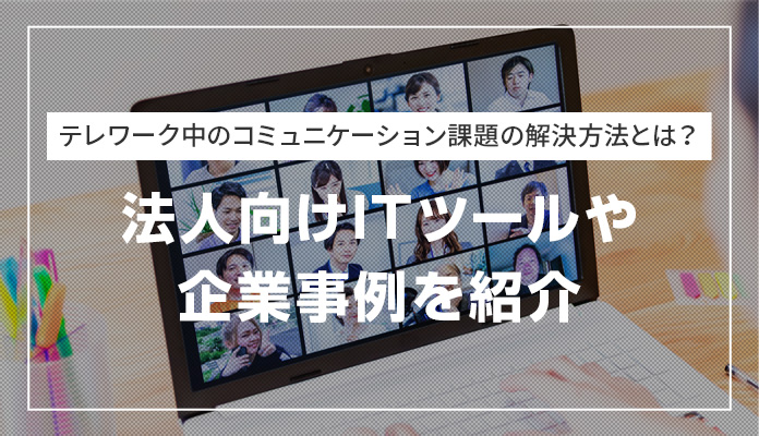テレワーク中のコミュニケーション課題の解決方法とは？ 法人向けITツールや企業事例を紹介