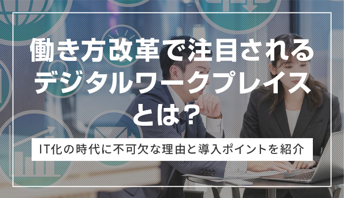 働き方改革で注目されるデジタルワークプレイスとは？ IT化の時代に不可欠な理由と導入ポイントを紹介