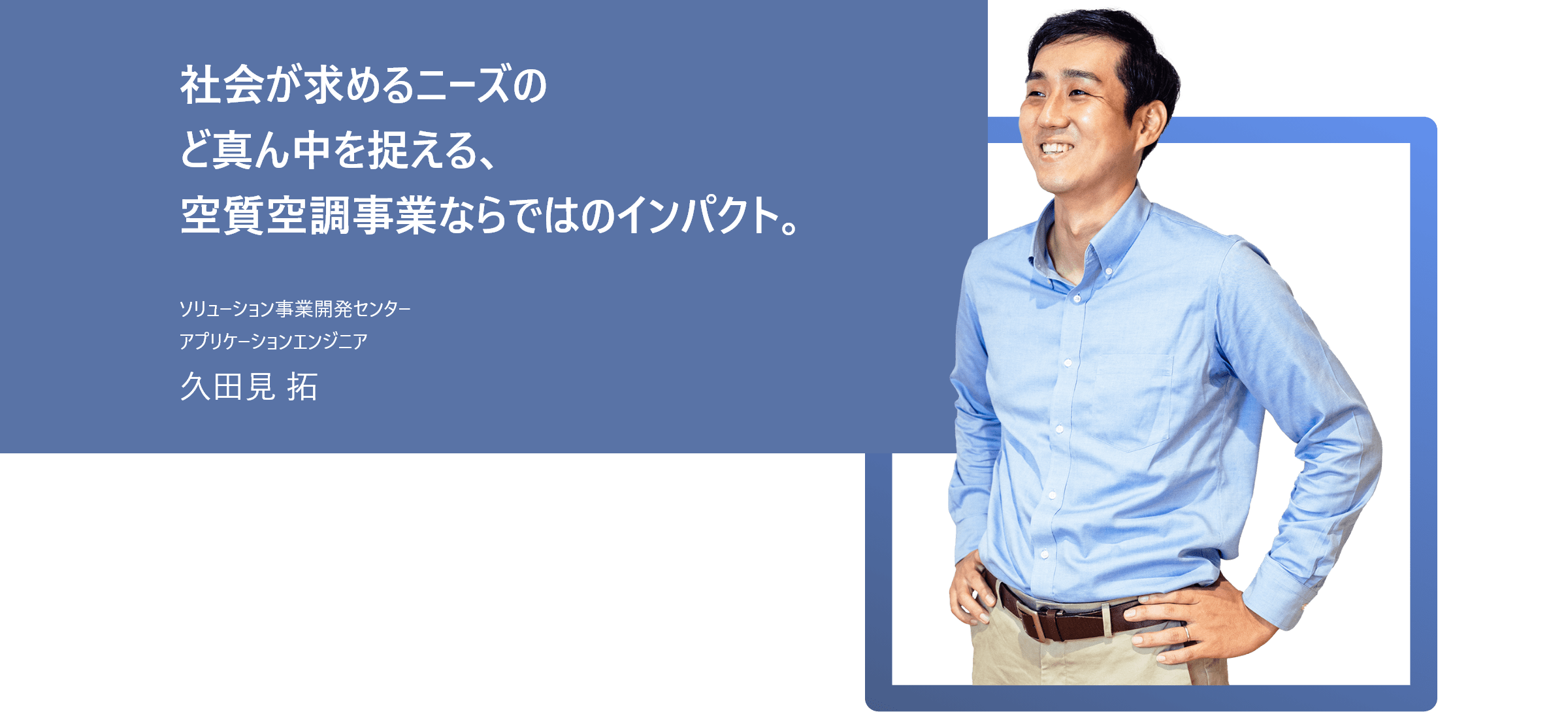 社会が求めるニーズのど真ん中を捉える、空質空調事業ならではのインパクト。 ソリューション事業開発センター アプリケーションエンジニア 久田見 拓