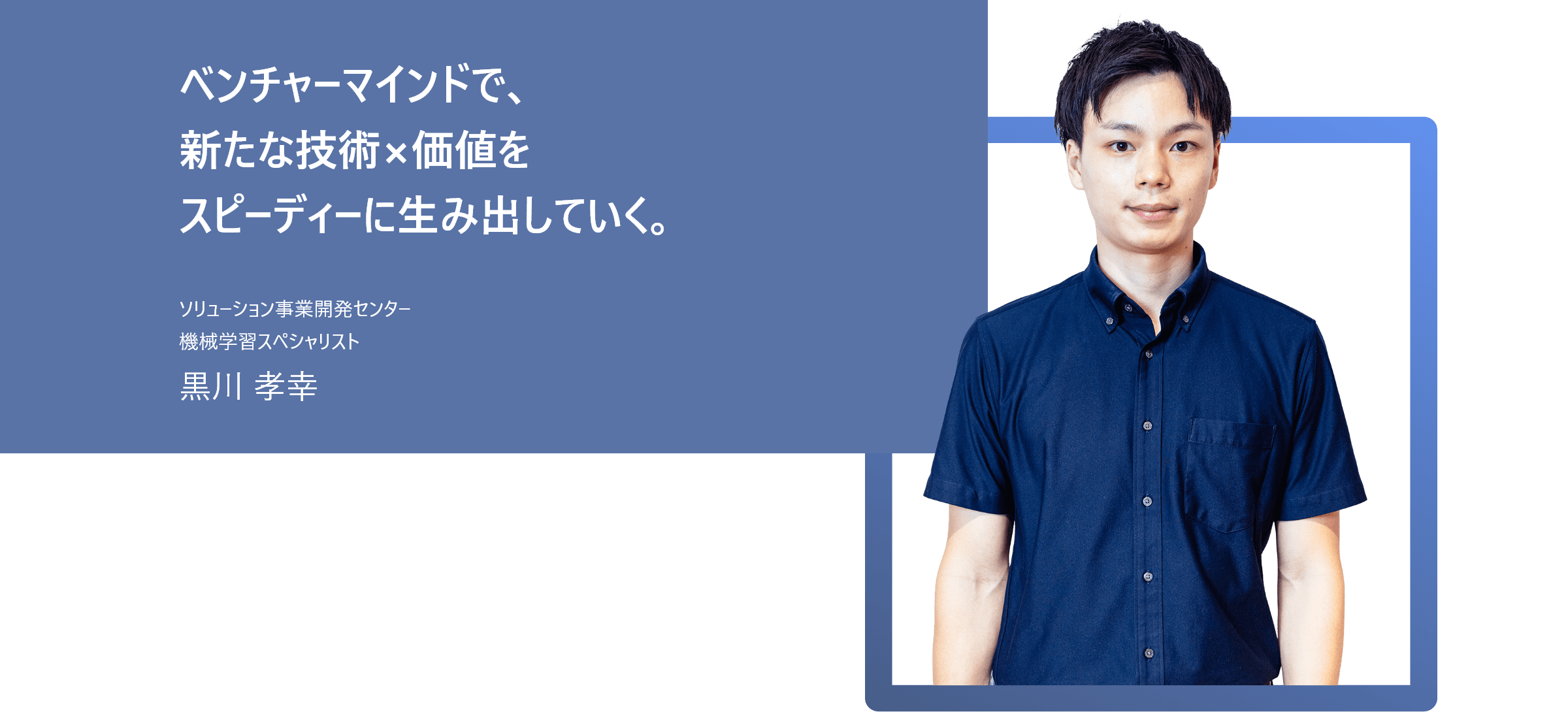 ベンチャーマインドで、新たな技術×価値をスピーディーに生み出していく。 ソリューション事業開発センター 機械学習スペシャリスト 黒川 孝幸
