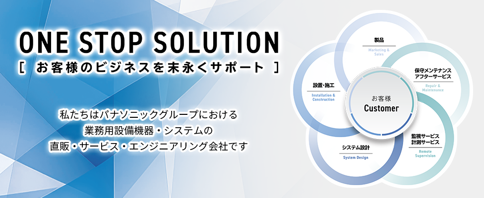 ONE STOP SOLUTION -お客様のビジネスを末永くサポート- 私たちはパナソニックグループにおける業務用設備機器・システムの直販・サービス・エンジニアリング会社です。