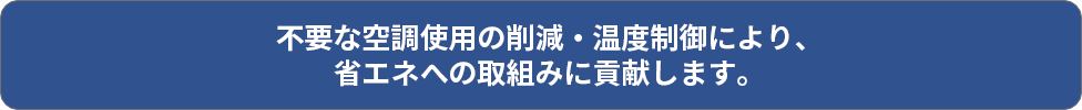 不要な空調使用の削減・温度制御により、省エネへの取組みに貢献します。