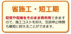 【省施工・短工期】配管や配線をそのまま再利用できますので、施工コストを抑え、空調停止時間も最短に抑えることができます。