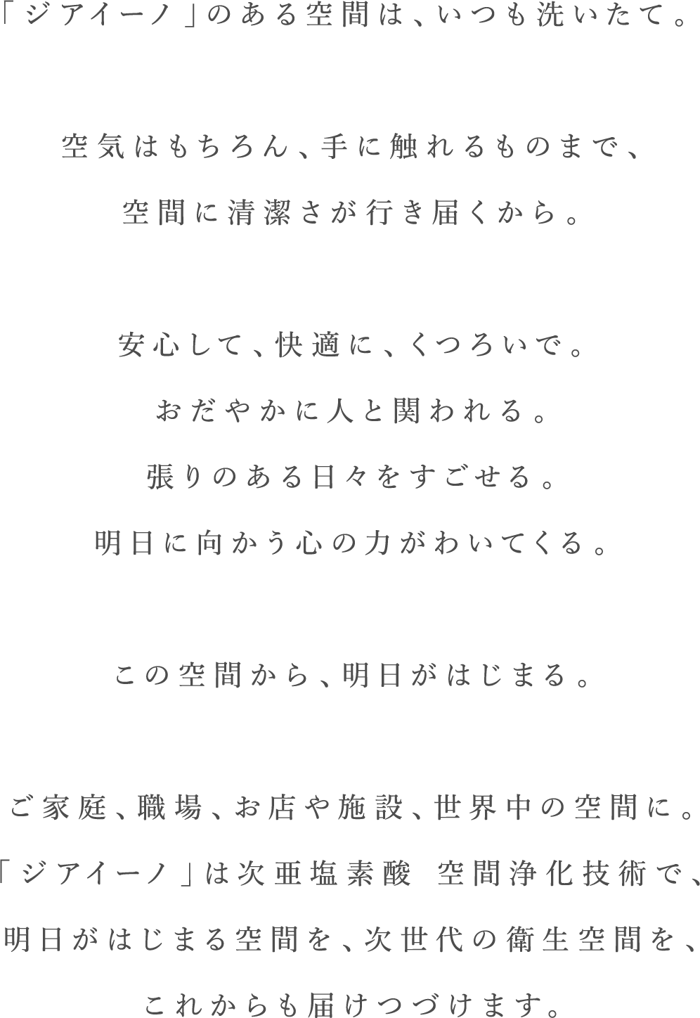 「ジアイーノ」のある空間は、いつも洗いたて。空気はもちろん、手に触れるものまで、空間に清潔さが行き届くから。安心して、快適に、くつろいで。おだやかに人と関われる。張りのある日々をすごせる。明日に向かう心の力がわいてくる。この空間から、明日がはじまる。ご家庭、職場、お店や施設、世界中の空間に。「ジアイーノ」は次亜塩素酸 空間浄化技術で、明日がはじまる空間を、次世代の衛生空間を、これからも届けつづけます。
