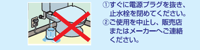 (1)すぐに電源プラグを抜き、止水栓を閉めてください。(2)ご使用を中止し、販売店またはメーカーへご連絡下さい。