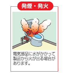 発煙・発火：電気部品に水がかかって製品から火が出る場合があります。