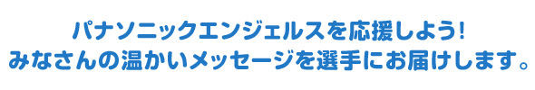 パナソニックエンジェルスを応援しよう！みなさんの温かいメッセージを選手にお届けします。